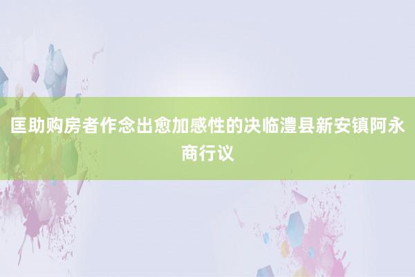 匡助购房者作念出愈加感性的决临澧县新安镇阿永商行议